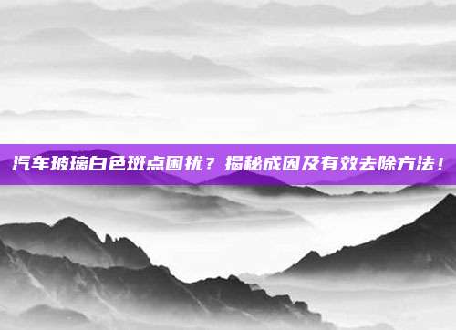 汽车玻璃白色斑点困扰？揭秘成因及有效去除方法！