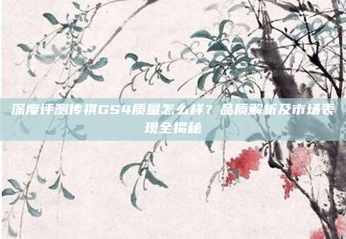 深度评测传祺GS4质量怎么样？品质解析及市场表现全揭秘