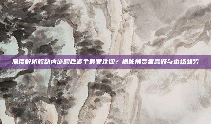 深度解析领动内饰颜色哪个最受欢迎？揭秘消费者喜好与市场趋势