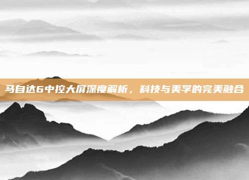马自达6中控大屏深度解析，科技与美学的完美融合