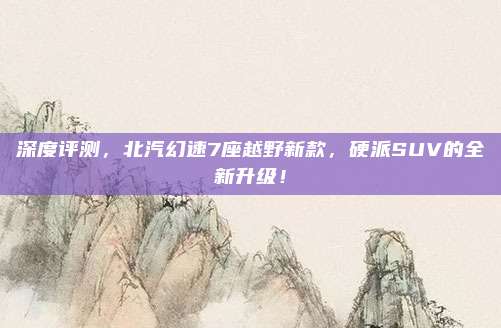 深度评测，北汽幻速7座越野新款，硬派SUV的全新升级！