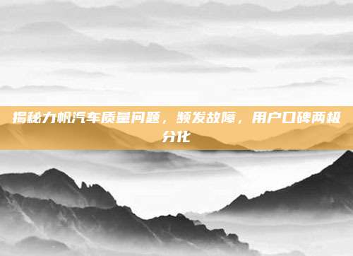 揭秘力帆汽车质量问题，频发故障，用户口碑两极分化