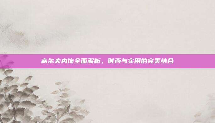 高尔夫内饰全面解析，时尚与实用的完美结合