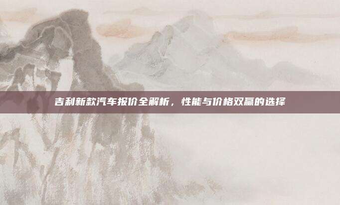 吉利新款汽车报价全解析，性能与价格双赢的选择