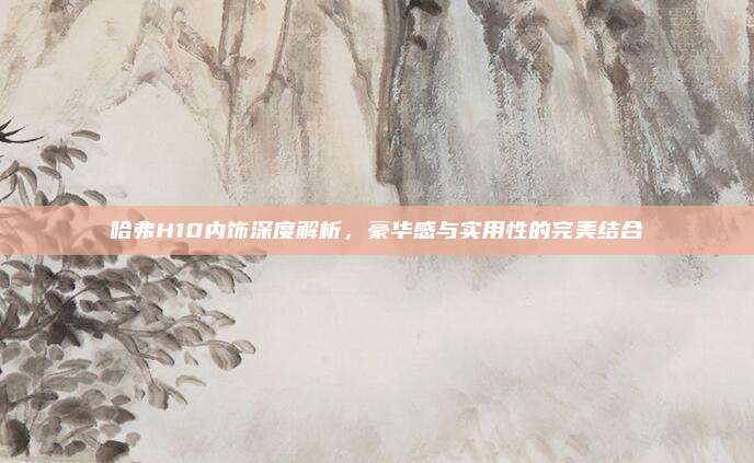 哈弗H10内饰深度解析，豪华感与实用性的完美结合