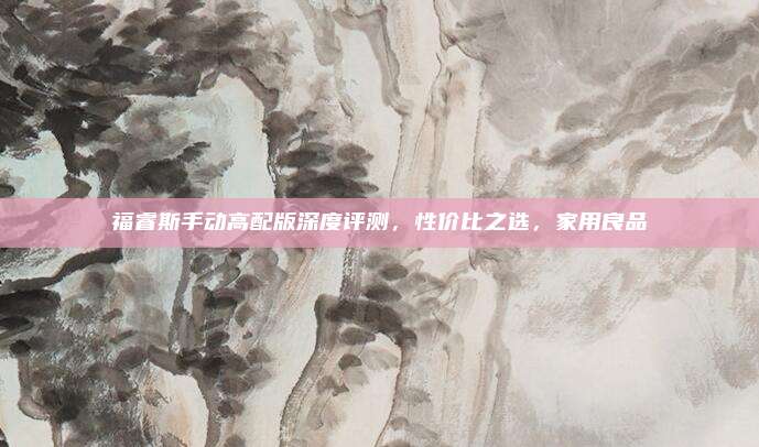 福睿斯手动高配版深度评测，性价比之选，家用良品