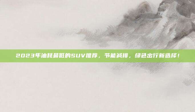 2023年油耗最低的SUV推荐,节能减排,绿色出行新选择!