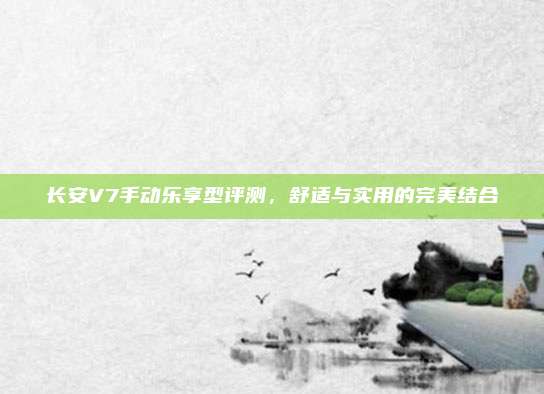长安V7手动乐享型评测，舒适与实用的完美结合