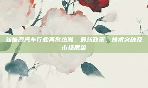 新能源汽车行业再掀热潮，最新政策、技术突破及市场展望