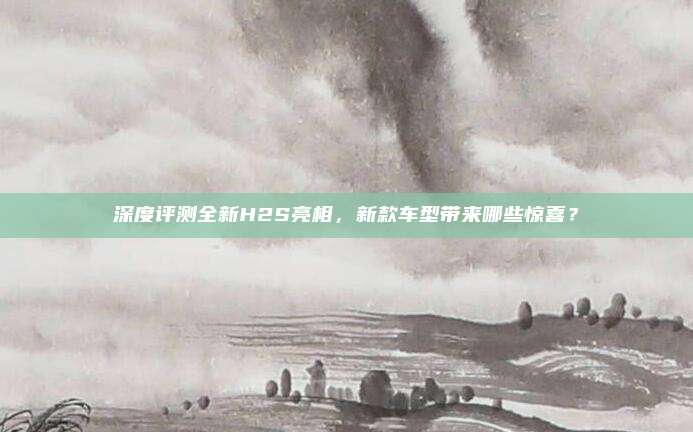 深度评测全新H2S亮相，新款车型带来哪些惊喜？
