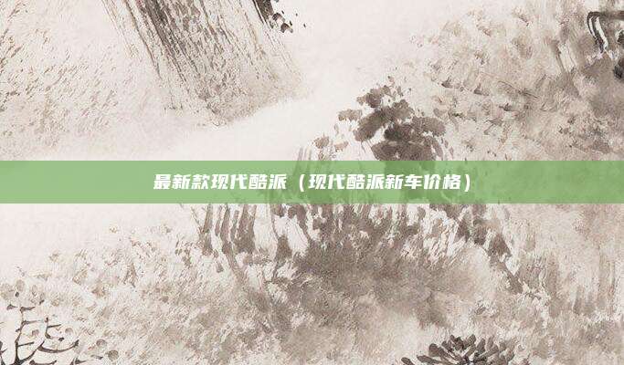 最新款现代酷派（现代酷派新车价格）
