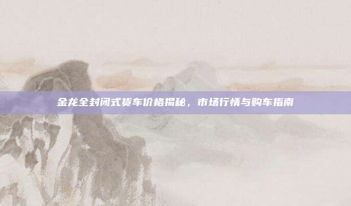 金龙全封闭式货车价格揭秘，市场行情与购车指南
