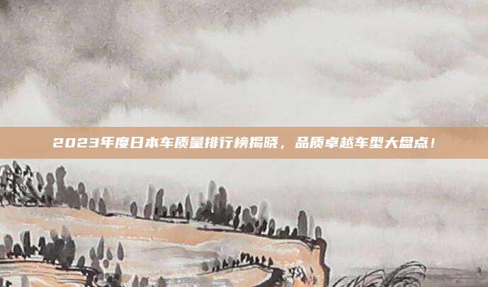 2023年度日本车质量排行榜揭晓，品质卓越车型大盘点！