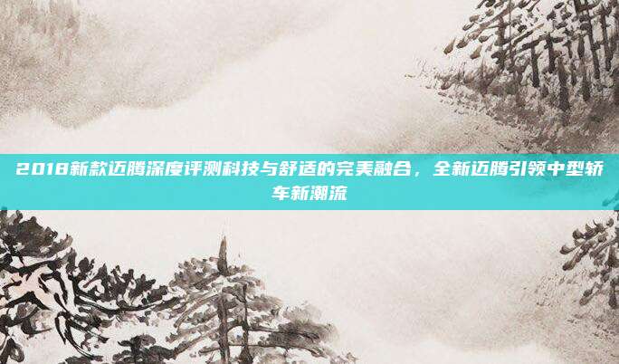 2018新款迈腾深度评测科技与舒适的完美融合，全新迈腾引领中型轿车新潮流