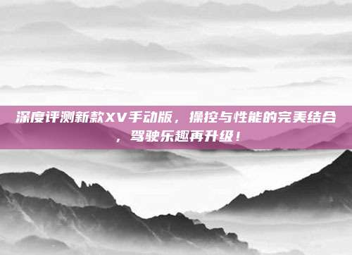 深度评测新款XV手动版，操控与性能的完美结合，驾驶乐趣再升级！