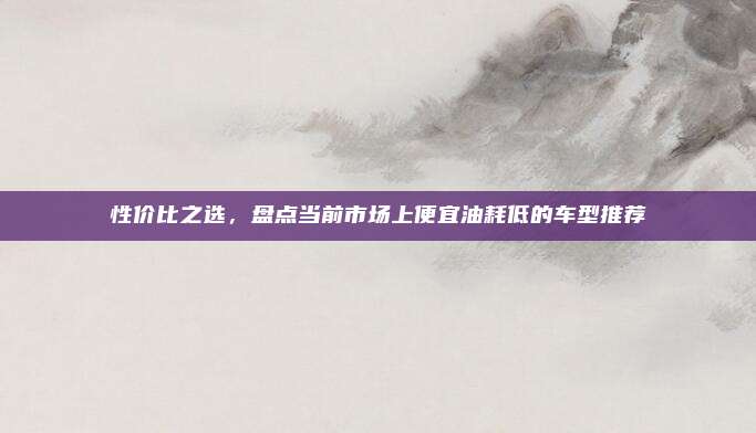 性价比之选，盘点当前市场上便宜油耗低的车型推荐