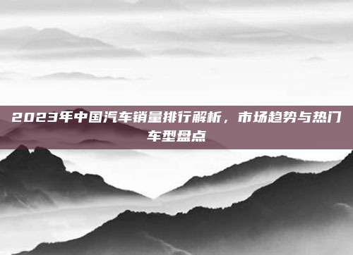 2023年中国汽车销量排行解析，市场趋势与热门车型盘点