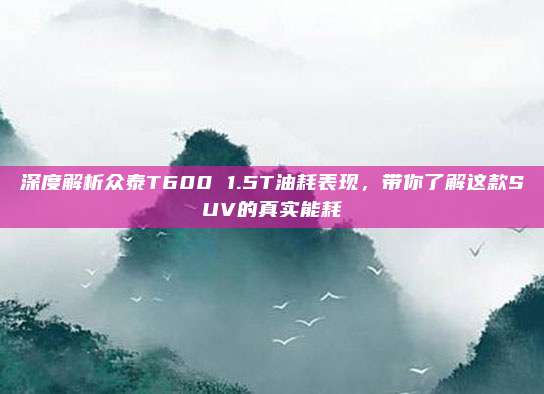 深度解析众泰T600 1.5T油耗表现，带你了解这款SUV的真实能耗
