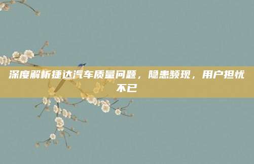 深度解析捷达汽车质量问题，隐患频现，用户担忧不已