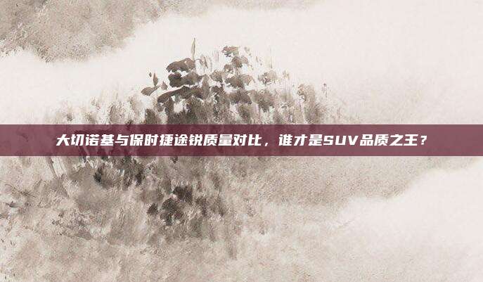 大切诺基与保时捷途锐质量对比，谁才是SUV品质之王？