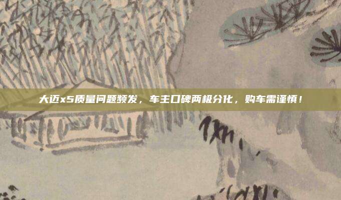 大迈x5质量问题频发，车主口碑两极分化，购车需谨慎！