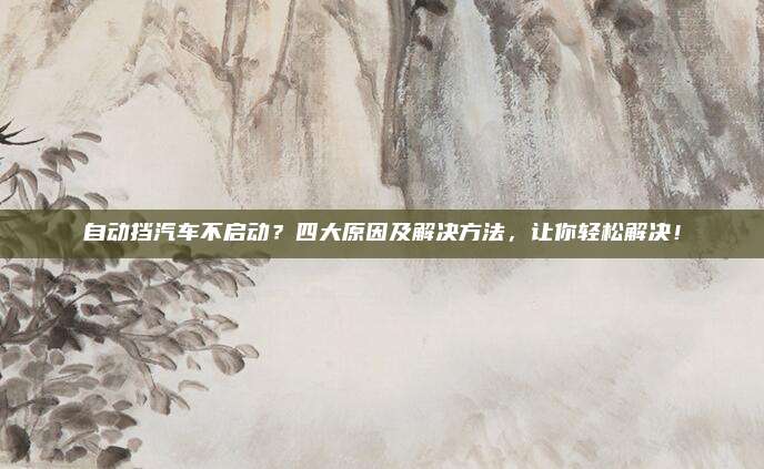 自动挡汽车不启动？四大原因及解决方法，让你轻松解决！