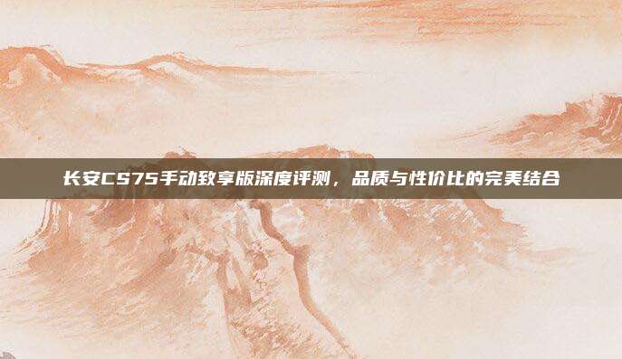 长安CS75手动致享版深度评测，品质与性价比的完美结合