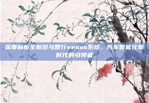 深度解析全新斑马智行venus系统，汽车智能化新时代的引领者