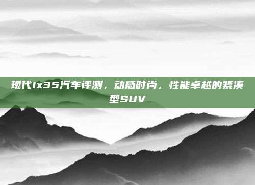 现代ix35汽车评测,动感时尚,性能卓越的紧凑型SUV