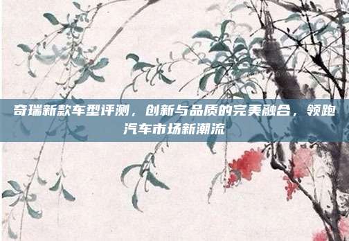 奇瑞新款车型评测，创新与品质的完美融合，领跑汽车市场新潮流