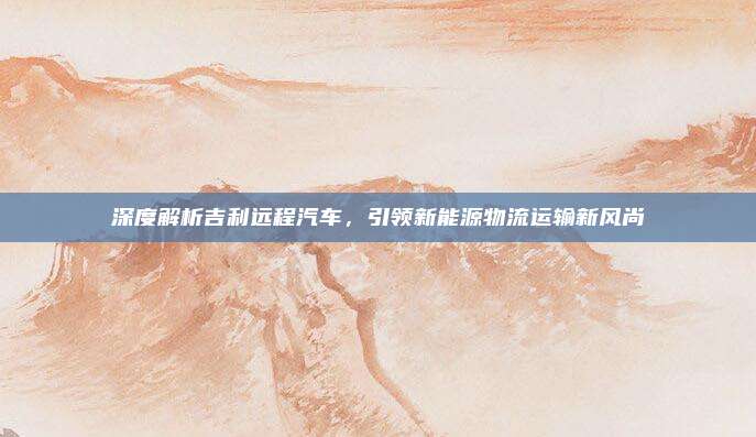 深度解析吉利远程汽车，引领新能源物流运输新风尚