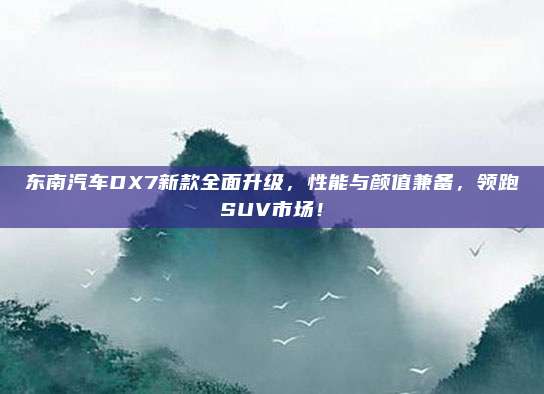 东南汽车DX7新款全面升级，性能与颜值兼备，领跑SUV市场！