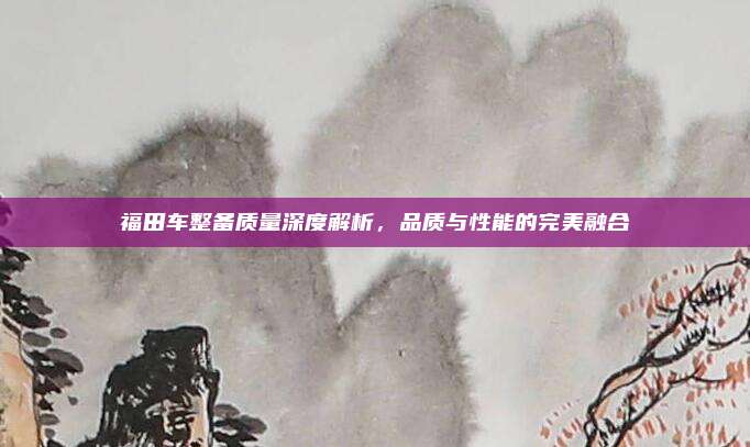 福田车整备质量深度解析，品质与性能的完美融合