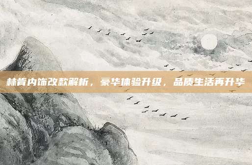林肯内饰改款解析，豪华体验升级，品质生活再升华