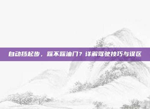 自动挡起步，踩不踩油门？详解驾驶技巧与误区