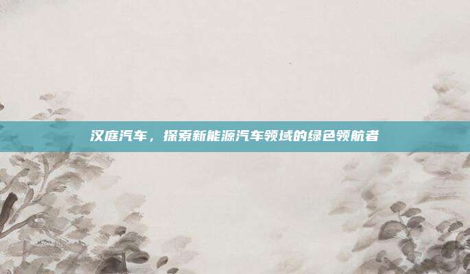 汉庭汽车，探索新能源汽车领域的绿色领航者