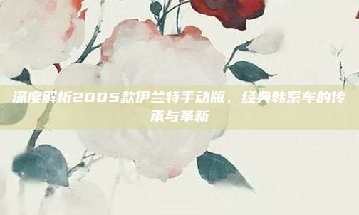 深度解析2005款伊兰特手动版，经典韩系车的传承与革新