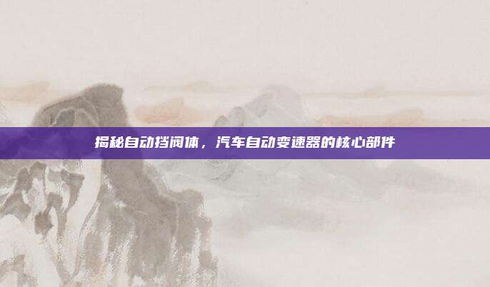 揭秘自动挡阀体，汽车自动变速器的核心部件