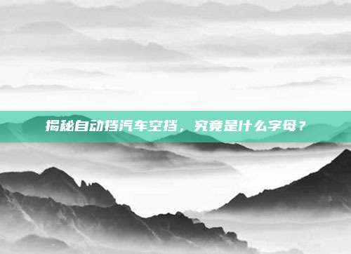 揭秘自动挡汽车空挡，究竟是什么字母？