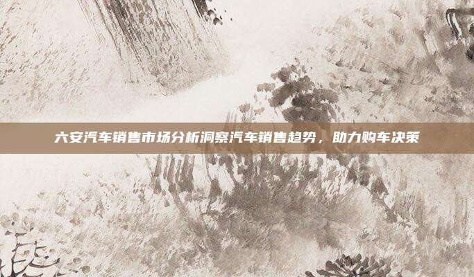 六安汽车销售市场分析洞察汽车销售趋势，助力购车决策