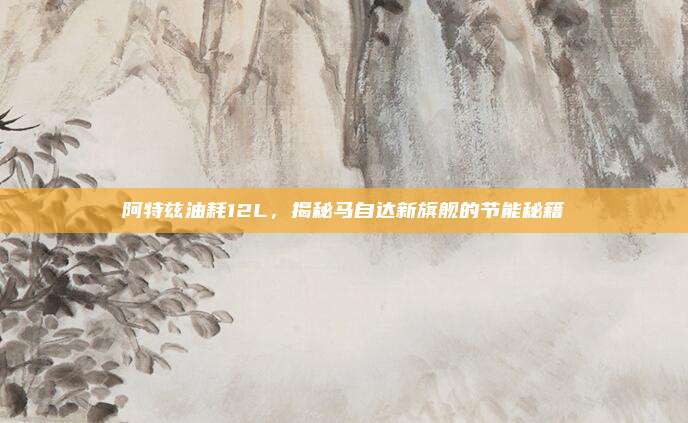 阿特兹油耗12L，揭秘马自达新旗舰的节能秘籍