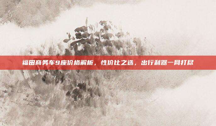 福田商务车9座价格解析，性价比之选，出行利器一网打尽