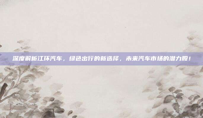 深度解析江环汽车，绿色出行的新选择，未来汽车市场的潜力股！