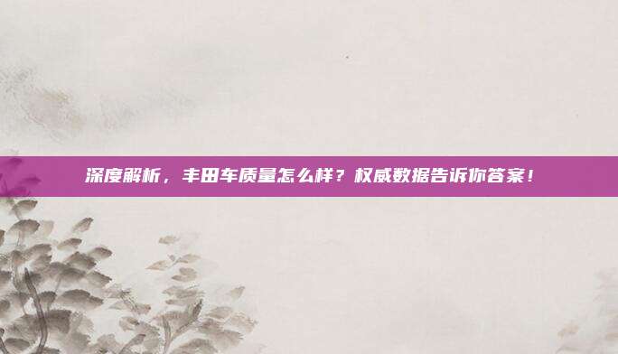 深度解析，丰田车质量怎么样？权威数据告诉你答案！