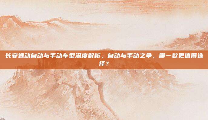 长安逸动自动与手动车型深度解析，自动与手动之争，哪一款更值得选择？