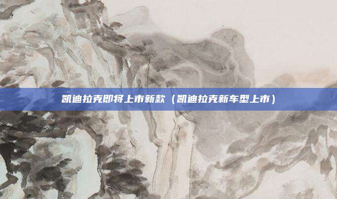 凯迪拉克即将上市新款（凯迪拉克新车型上市）