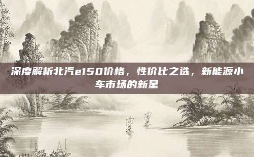 深度解析北汽e150价格，性价比之选，新能源小车市场的新星