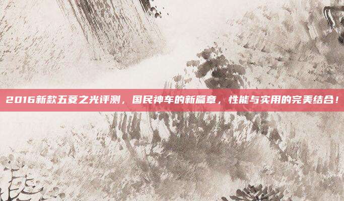 2016新款五菱之光评测，国民神车的新篇章，性能与实用的完美结合！