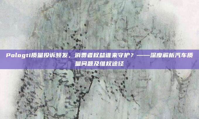 Pologti质量投诉频发，消费者权益谁来守护？——深度解析汽车质量问题及维权途径