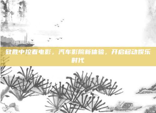 致胜中控看电影,汽车影院新体验,开启移动娱乐时代